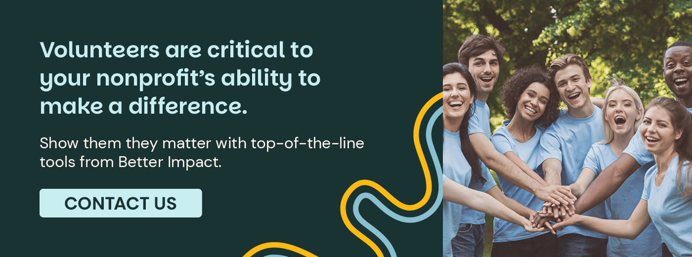 Volunteers are critical to your nonprofit’s ability to make a difference. Show them they matter with top-of-the-line tools from Better Impact. Contact Us.