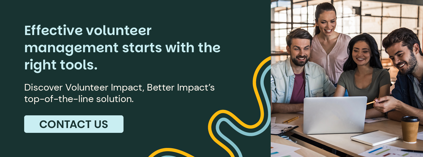 Effective volunteer management starts with the right tools. Discover Volunteer Impact, Better Impact’s top-of-the-line solution. Contact Us.