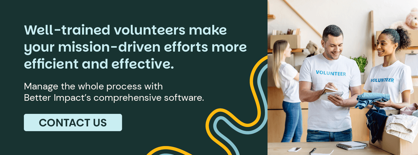 Well-trained volunteers make your mission-driven efforts more efficient and effective. Manage the whole process with Better Impact’s comprehensive software. Contact Us.